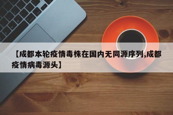 【成都本轮疫情毒株在国内无同源序列,成都疫情病毒源头】