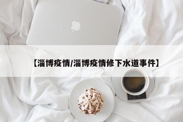 【淄博疫情/淄博疫情修下水道事件】