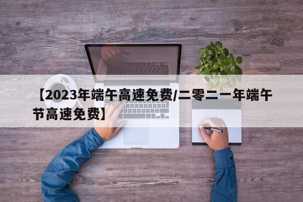 【2023年端午高速免费/二零二一年端午节高速免费】