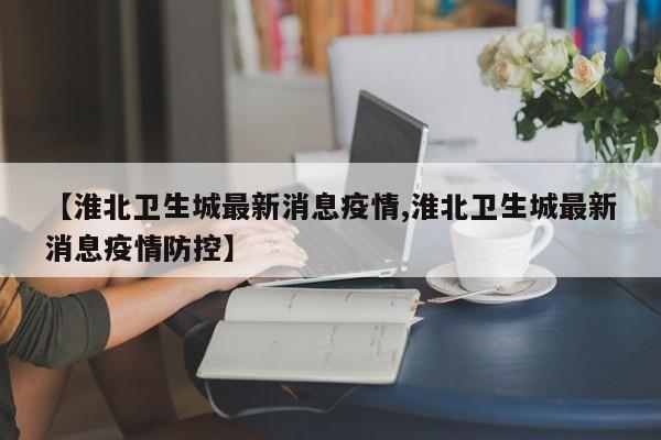 【淮北卫生城最新消息疫情,淮北卫生城最新消息疫情防控】