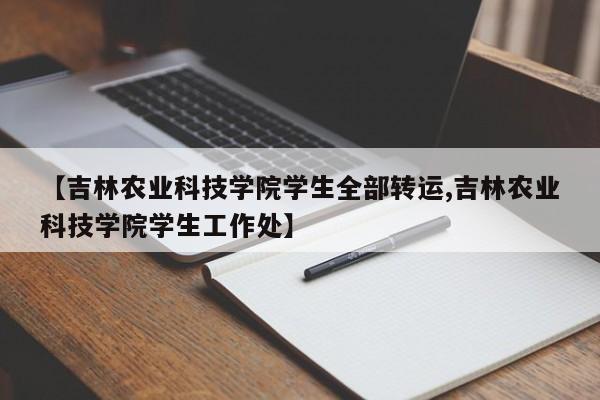【吉林农业科技学院学生全部转运,吉林农业科技学院学生工作处】