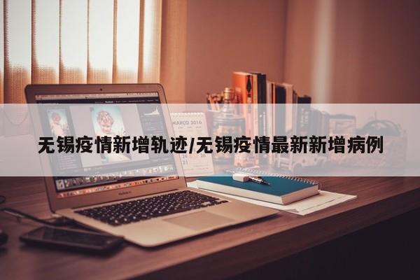 无锡疫情新增轨迹/无锡疫情最新新增病例