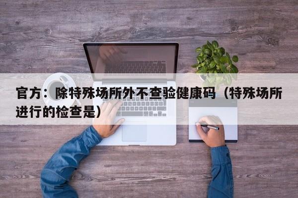 官方：除特殊场所外不查验健康码（特殊场所进行的检查是）