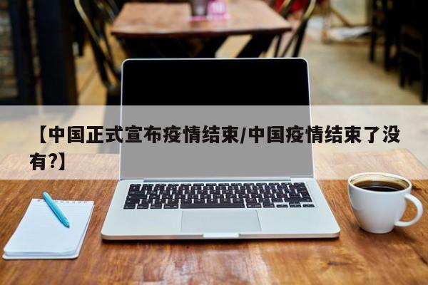 【中国正式宣布疫情结束/中国疫情结束了没有?】