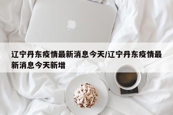 辽宁丹东疫情最新消息今天/辽宁丹东疫情最新消息今天新增