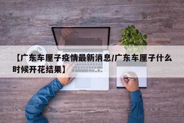 【广东车厘子疫情最新消息/广东车厘子什么时候开花结果】