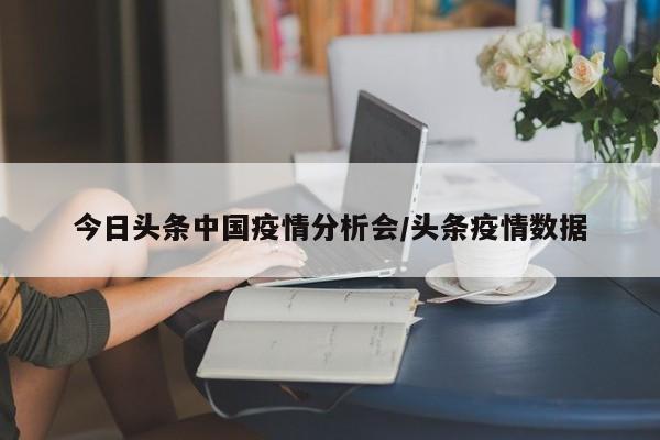 今日头条中国疫情分析会/头条疫情数据
