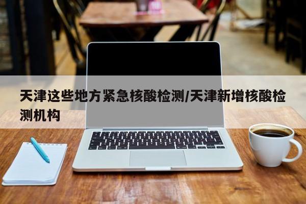天津这些地方紧急核酸检测/天津新增核酸检测机构