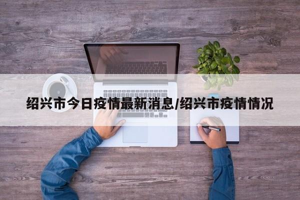 绍兴市今日疫情最新消息/绍兴市疫情情况