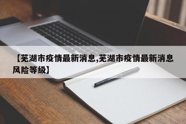 【芜湖市疫情最新消息,芜湖市疫情最新消息风险等级】