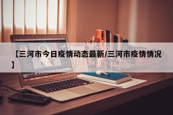 【三河市今日疫情动态最新/三河市疫情情况】