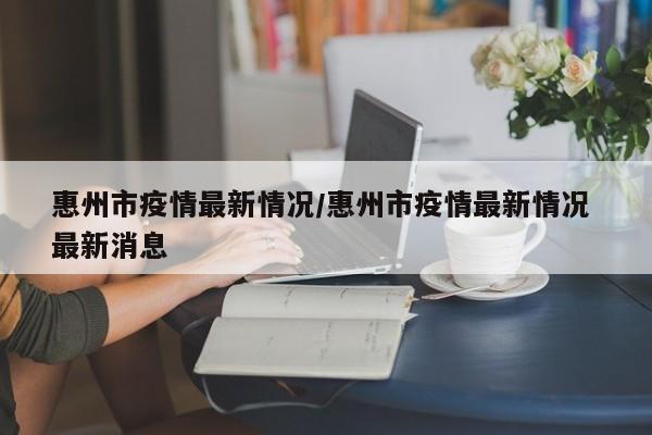 惠州市疫情最新情况/惠州市疫情最新情况 最新消息
