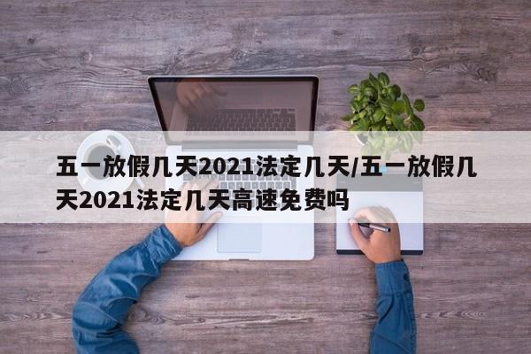 五一放假几天2021法定几天/五一放假几天2021法定几天高速免费吗