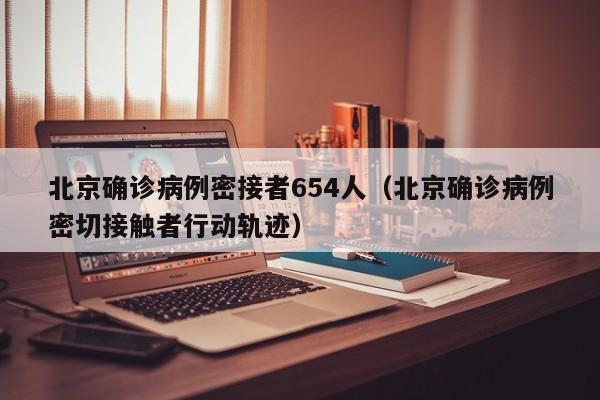 北京确诊病例密接者654人（北京确诊病例密切接触者行动轨迹）