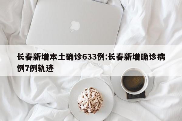 长春新增本土确诊633例:长春新增确诊病例7例轨迹
