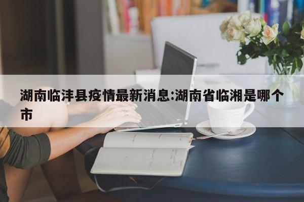 湖南临沣县疫情最新消息:湖南省临湘是哪个市