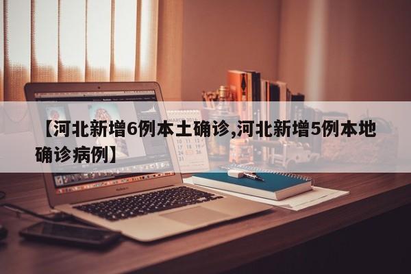 【河北新增6例本土确诊,河北新增5例本地确诊病例】