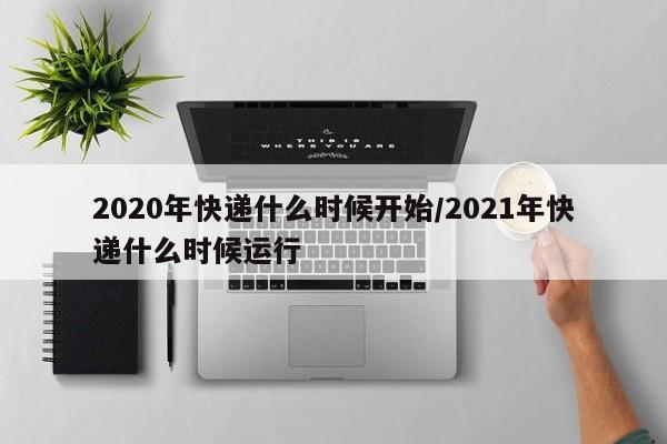 2020年快递什么时候开始/2021年快递什么时候运行