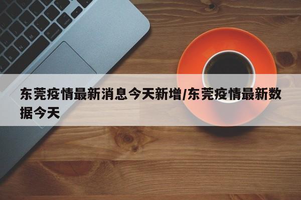 东莞疫情最新消息今天新增/东莞疫情最新数据今天