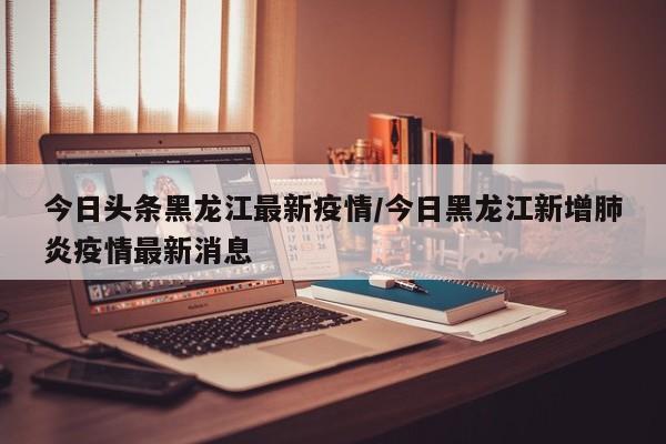 今日头条黑龙江最新疫情/今日黑龙江新增肺炎疫情最新消息