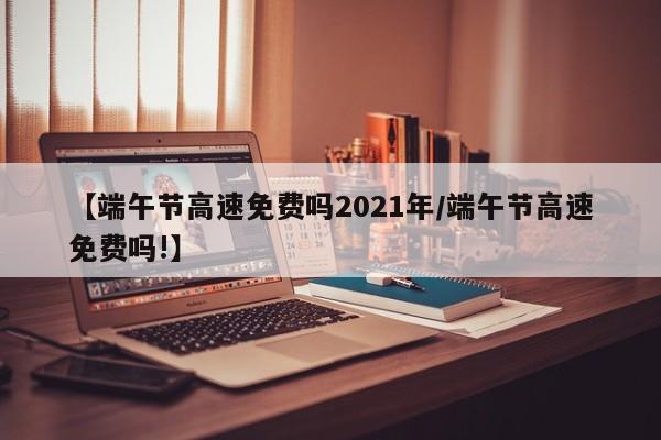 【端午节高速免费吗2021年/端午节高速免费吗!】