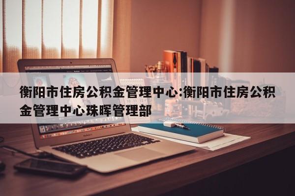 衡阳市住房公积金管理中心:衡阳市住房公积金管理中心珠晖管理部