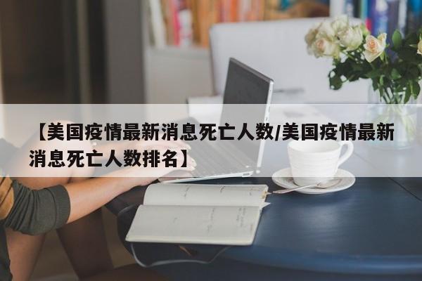 【美国疫情最新消息死亡人数/美国疫情最新消息死亡人数排名】