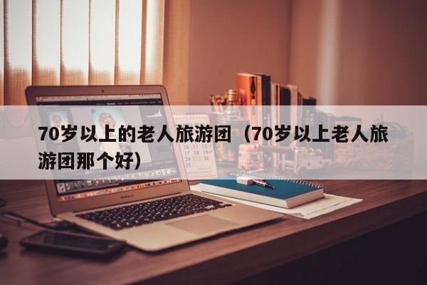 70岁以上的老人旅游团（70岁以上老人旅游团那个好）