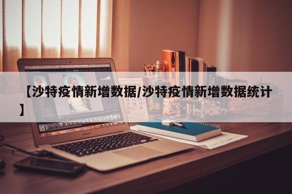 【沙特疫情新增数据/沙特疫情新增数据统计】