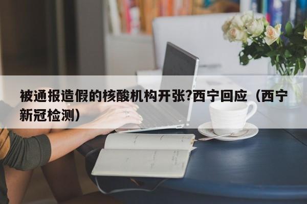 被通报造假的核酸机构开张?西宁回应（西宁新冠检测）