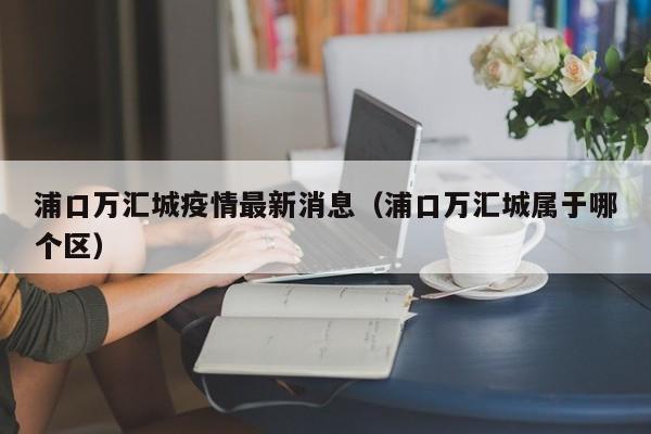 浦口万汇城疫情最新消息（浦口万汇城属于哪个区）