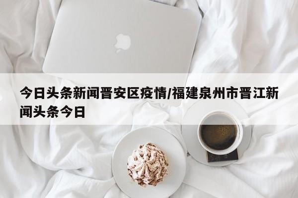 今日头条新闻晋安区疫情/福建泉州市晋江新闻头条今日