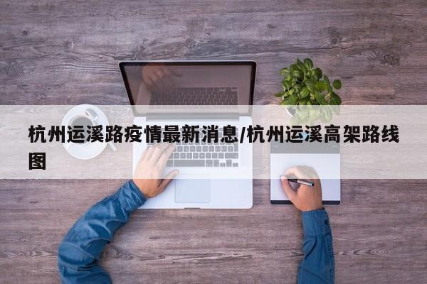 杭州运溪路疫情最新消息/杭州运溪高架路线图