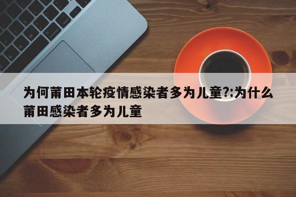 为何莆田本轮疫情感染者多为儿童?:为什么莆田感染者多为儿童