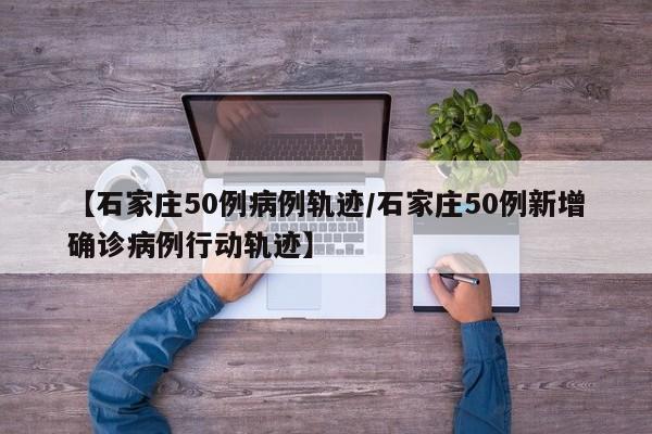 【石家庄50例病例轨迹/石家庄50例新增确诊病例行动轨迹】