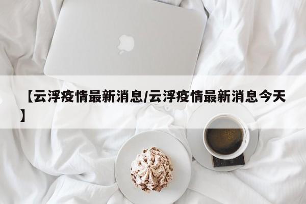 【云浮疫情最新消息/云浮疫情最新消息今天】