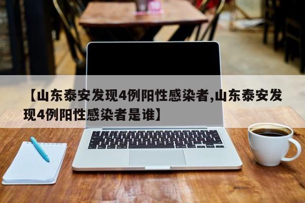 【山东泰安发现4例阳性感染者,山东泰安发现4例阳性感染者是谁】