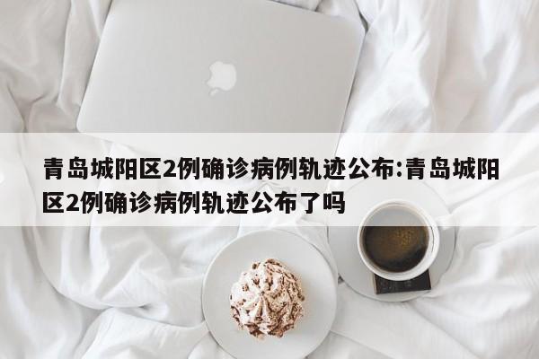 青岛城阳区2例确诊病例轨迹公布:青岛城阳区2例确诊病例轨迹公布了吗
