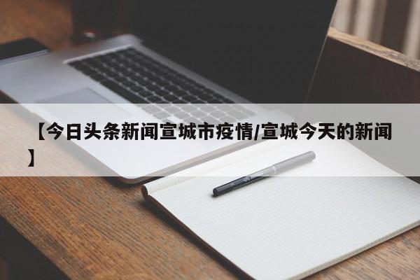 【今日头条新闻宣城市疫情/宣城今天的新闻】