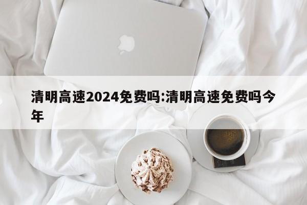 清明高速2024免费吗:清明高速免费吗今年