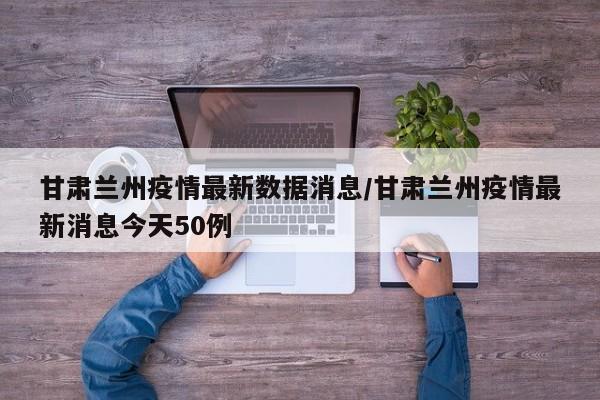 甘肃兰州疫情最新数据消息/甘肃兰州疫情最新消息今天50例