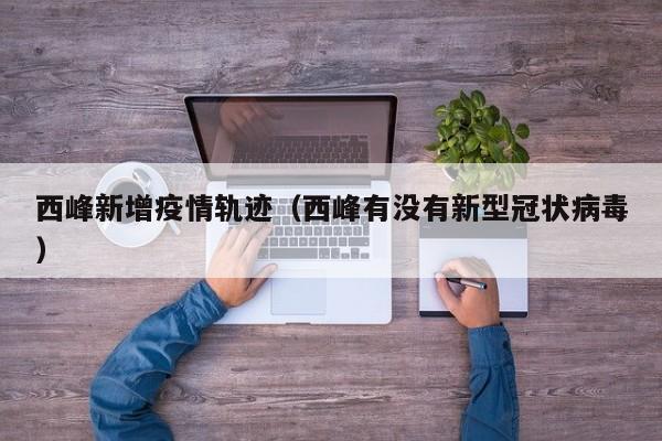 西峰新增疫情轨迹（西峰有没有新型冠状病毒）