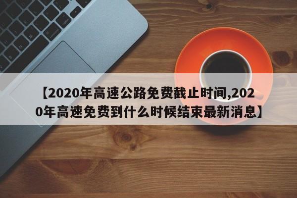 【2020年高速公路免费截止时间,2020年高速免费到什么时候结束最新消息】
