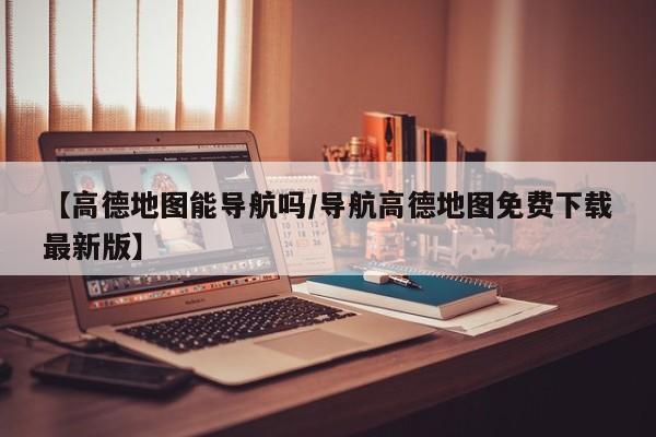【高德地图能导航吗/导航高德地图免费下载最新版】