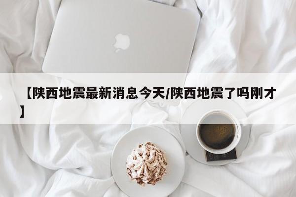 【陕西地震最新消息今天/陕西地震了吗刚才】