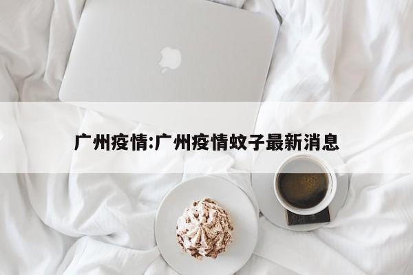 广州疫情:广州疫情蚊子最新消息