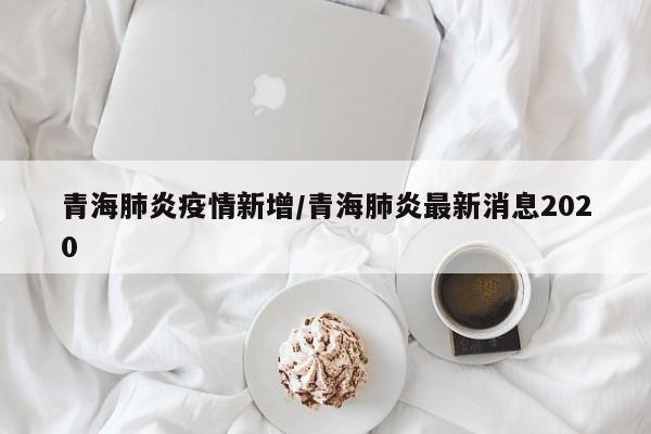 青海肺炎疫情新增/青海肺炎最新消息2020