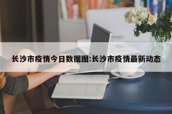 长沙市疫情今日数据图:长沙市疫情最新动态
