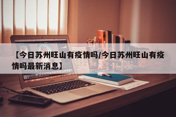 【今日苏州旺山有疫情吗/今日苏州旺山有疫情吗最新消息】