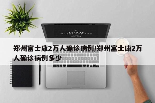郑州富士康2万人确诊病例/郑州富士康2万人确诊病例多少